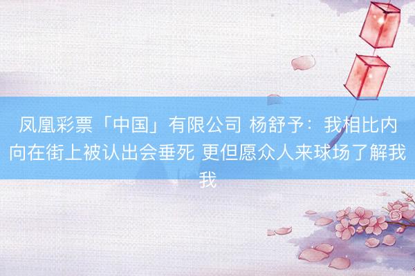 凤凰彩票「中国」有限公司 杨舒予：我相比内向在街上被认出会垂死 更但愿众人来球场了解我