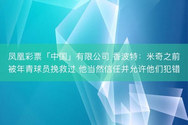 凤凰彩票「中国」有限公司 香波特：米奇之前被年青球员挽救过 他当然信任并允许他们犯错