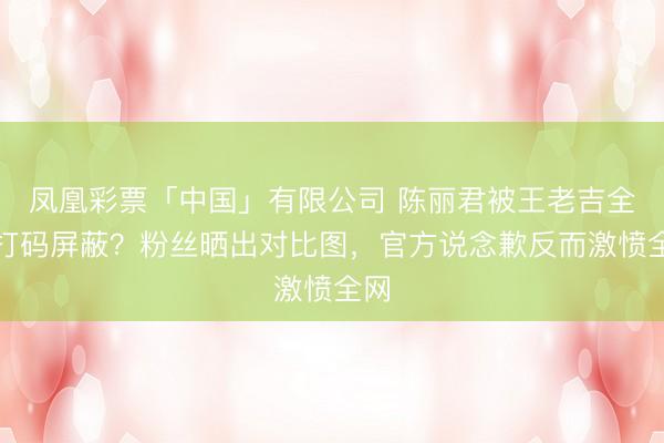 凤凰彩票「中国」有限公司 陈丽君被王老吉全程打码屏蔽？粉丝晒出对比图，官方说念歉反而激愤全网