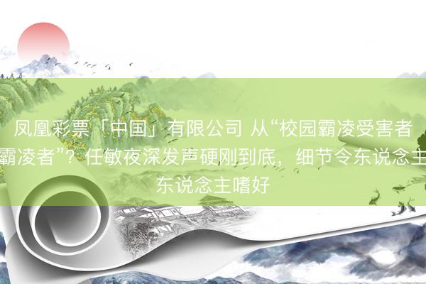 凤凰彩票「中国」有限公司 从“校园霸凌受害者”到“霸凌者”？任敏夜深发声硬刚到底，细节令东说念主嗜好