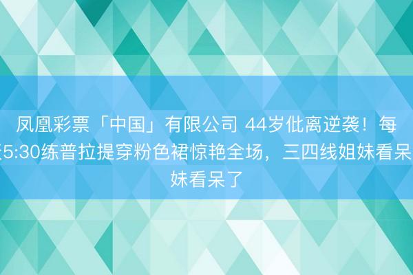 凤凰彩票「中国」有限公司 44岁仳离逆袭!每天5:30练普拉提穿粉色裙惊艳全场,三四线姐妹看呆了
