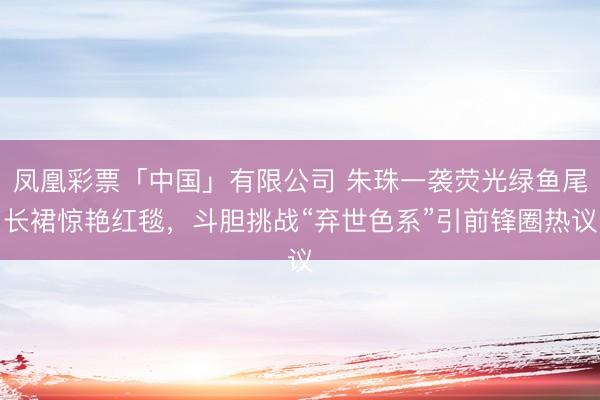 凤凰彩票「中国」有限公司 朱珠一袭荧光绿鱼尾长裙惊艳红毯,斗胆挑战“弃世色系”引前锋圈热议