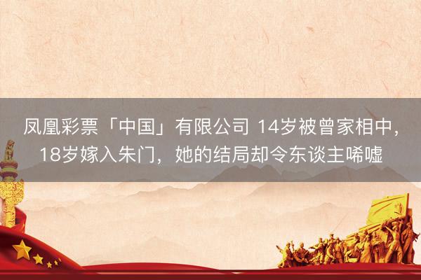 凤凰彩票「中国」有限公司 14岁被曾家相中,18岁嫁入朱门,她的结局却令东谈主唏嘘