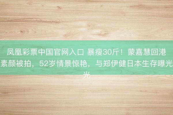 凤凰彩票中国官网入口 暴瘦30斤！蒙嘉慧回港素颜被拍，52岁情景惊艳，与郑伊健日本生存曝光