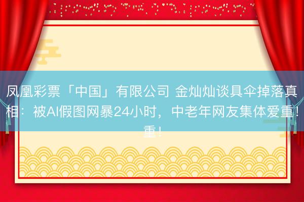 凤凰彩票「中国」有限公司 金灿灿谈具伞掉落真相:被AI假图网暴24小时,中老年网友集体爱重!