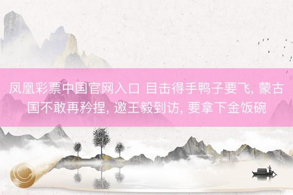凤凰彩票中国官网入口 目击得手鸭子要飞, 蒙古国不敢再矜捏, 邀王毅到访, 要拿下金饭碗
