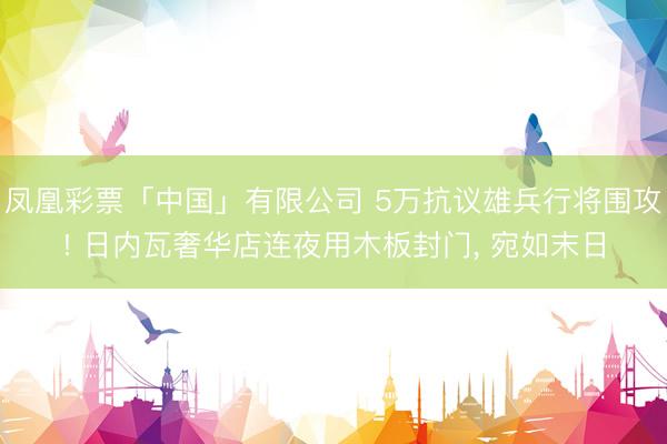 凤凰彩票「中国」有限公司 5万抗议雄兵行将围攻! 日内瓦奢华店连夜用木板封门， 宛如末日