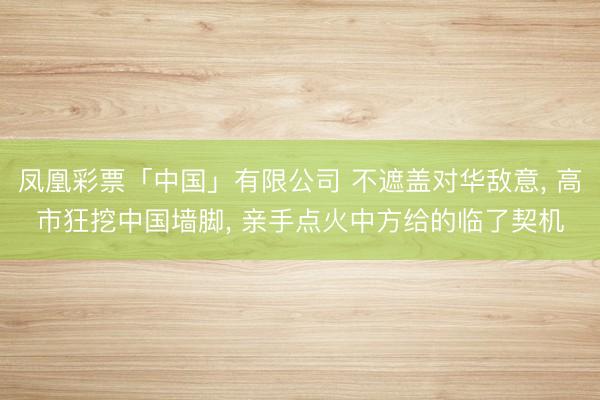 凤凰彩票「中国」有限公司 不遮盖对华敌意, 高市狂挖中国墙脚, 亲手点火中方给的临了契机
