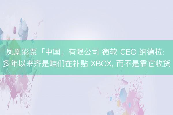 凤凰彩票「中国」有限公司 微软 CEO 纳德拉: 多年以来齐是咱们在补贴 XBOX， 而不是靠它收货