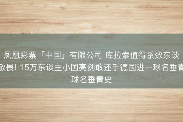 凤凰彩票「中国」有限公司 库拉索值得系数东谈主敬畏! 15万东谈主小国亮剑敢还手德国进一球名垂青史