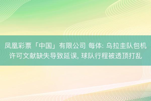 凤凰彩票「中国」有限公司 每体: 乌拉圭队包机许可文献缺失导致延误， 球队行程被透顶打乱