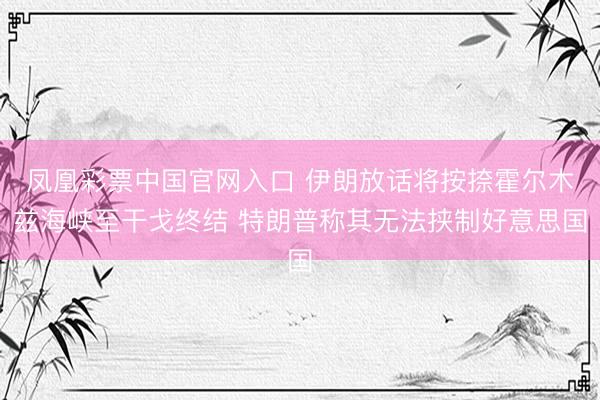凤凰彩票中国官网入口 伊朗放话将按捺霍尔木兹海峡至干戈终结 特朗普称其无法挟制好意思国