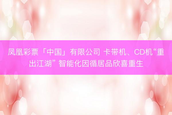 凤凰彩票「中国」有限公司 卡带机、CD机“重出江湖” 智能化因循居品欣喜重生