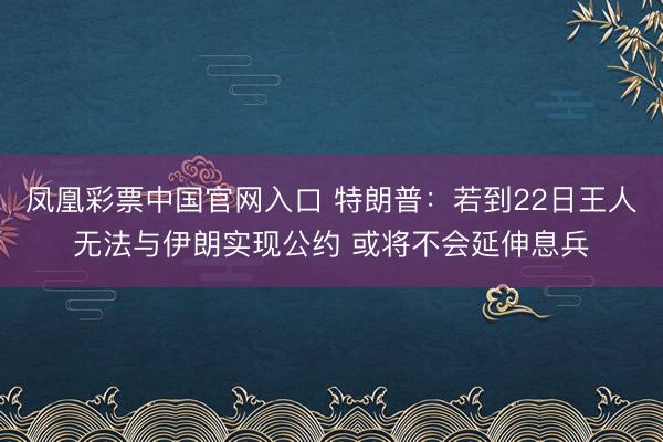 凤凰彩票中国官网入口 特朗普：若到22日王人无法与伊朗实现公约 或将不会延伸息兵