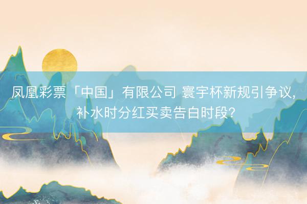 凤凰彩票「中国」有限公司 寰宇杯新规引争议， 补水时分红买卖告白时段?
