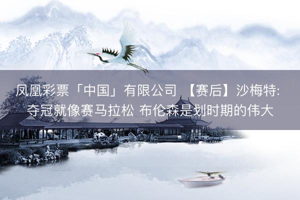 凤凰彩票「中国」有限公司 【赛后】沙梅特: 夺冠就像赛马拉松 布伦森是划时期的伟大