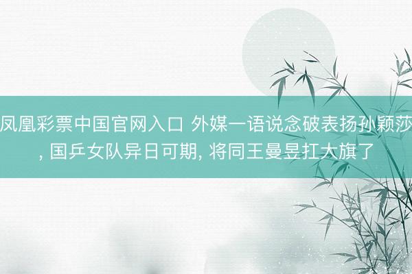 凤凰彩票中国官网入口 外媒一语说念破表扬孙颖莎， 国乒女队异日可期， 将同王曼昱扛大旗了