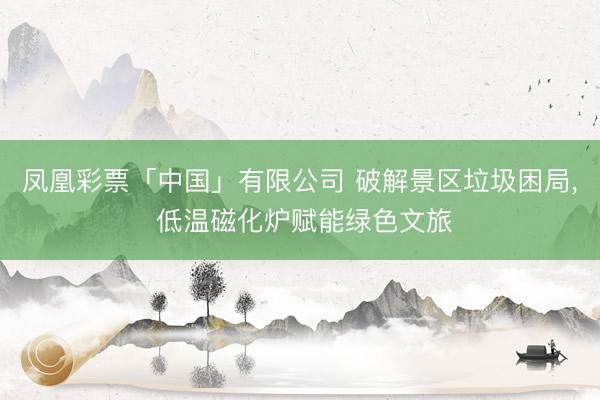凤凰彩票「中国」有限公司 破解景区垃圾困局， 低温磁化炉赋能绿色文旅