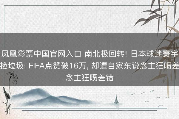 凤凰彩票中国官网入口 南北极回转! 日本球迷寰宇杯捡垃圾: FIFA点赞破16万， 却遭自家东说念主狂喷差错