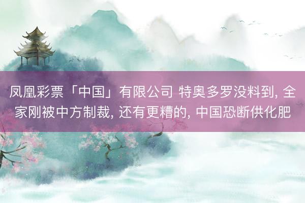 凤凰彩票「中国」有限公司 特奥多罗没料到, 全家刚被中方制裁, 还有更糟的, 中国恐断供化肥