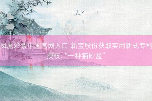 凤凰彩票中国官网入口 新宝股份获取实用新式专利授权: “一种猫砂盆”