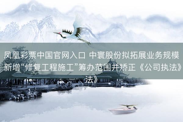 凤凰彩票中国官网入口 中寰股份拟拓展业务规模 新增“修复工程施工”筹办范围并矫正《公司执法》