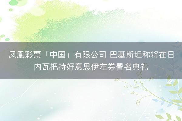 凤凰彩票「中国」有限公司 巴基斯坦称将在日内瓦把持好意思伊左券署名典礼