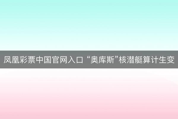 凤凰彩票中国官网入口 “奥库斯”核潜艇算计生变