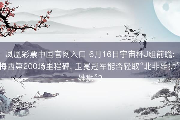 凤凰彩票中国官网入口 6月16日宇宙杯J组前瞻: 梅西第200场里程碑， 卫冕冠军能否轻取“北非雄狮”?