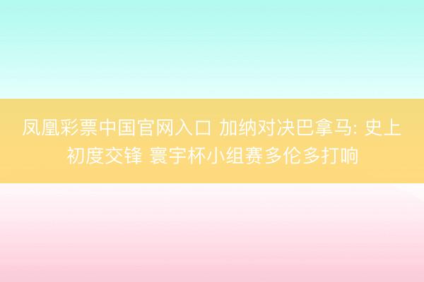 凤凰彩票中国官网入口 加纳对决巴拿马: 史上初度交锋 寰宇杯小组赛多伦多打响