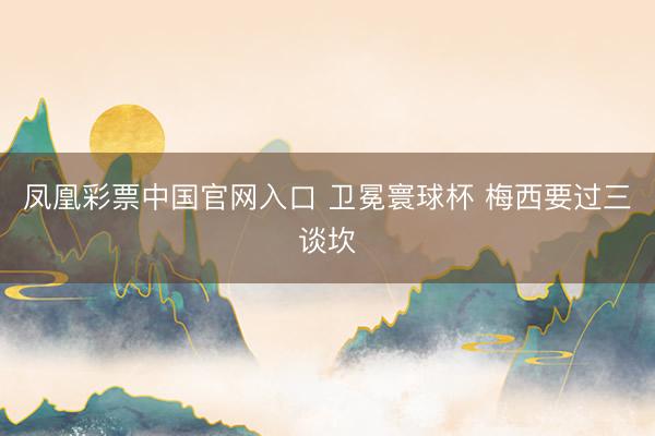 凤凰彩票中国官网入口 卫冕寰球杯 梅西要过三谈坎