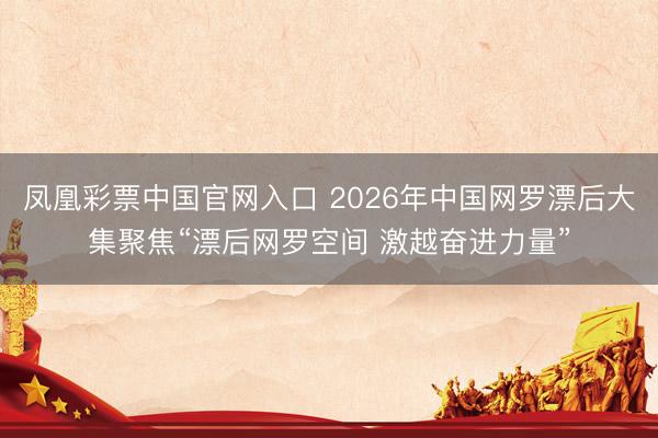 凤凰彩票中国官网入口 2026年中国网罗漂后大集聚焦“漂后网罗空间 激越奋进力量”