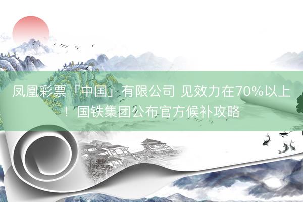 凤凰彩票「中国」有限公司 见效力在70%以上！国铁集团公布官方候补攻略