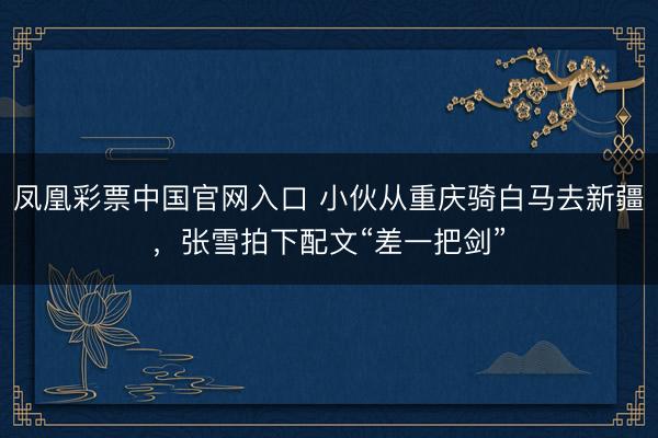 凤凰彩票中国官网入口 小伙从重庆骑白马去新疆，张雪拍下配文“差一把剑”