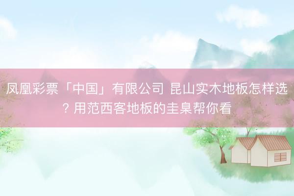 凤凰彩票「中国」有限公司 昆山实木地板怎样选? 用范西客地板的圭臬帮你看