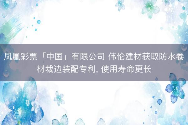 凤凰彩票「中国」有限公司 伟伦建材获取防水卷材裁边装配专利， 使用寿命更长