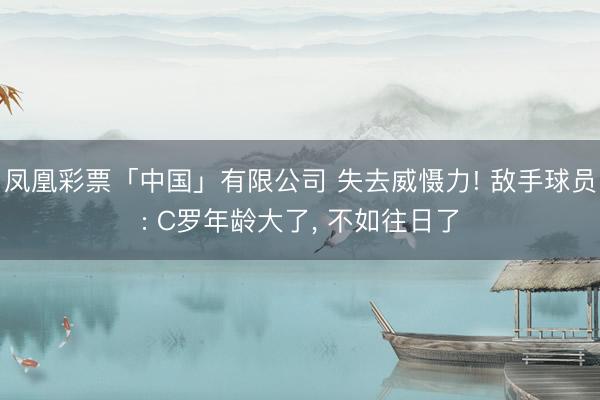凤凰彩票「中国」有限公司 失去威慑力! 敌手球员: C罗年龄大了， 不如往日了