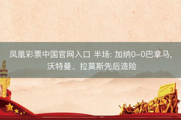 凤凰彩票中国官网入口 半场: 加纳0-0巴拿马， 沃特曼、拉莫斯先后造险