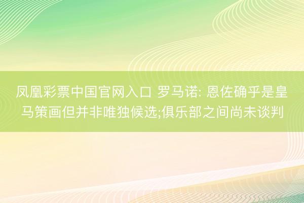 凤凰彩票中国官网入口 罗马诺: 恩佐确乎是皇马策画但并非唯独候选;俱乐部之间尚未谈判