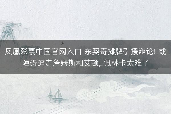 凤凰彩票中国官网入口 东契奇摊牌引援辩论! 或障碍逼走詹姆斯和艾顿， 佩林卡太难了