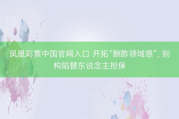 凤凰彩票中国官网入口 开拓“酬酢领域感”, 别构陷替东说念主担保
