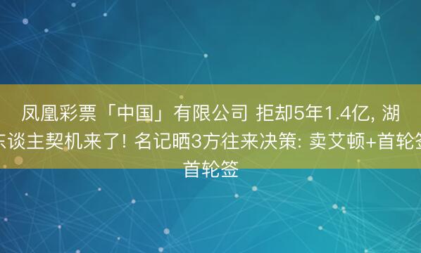 凤凰彩票「中国」有限公司 拒却5年1.4亿， 湖东谈主契机来了! 名记晒3方往来决策: 卖艾顿+首轮签