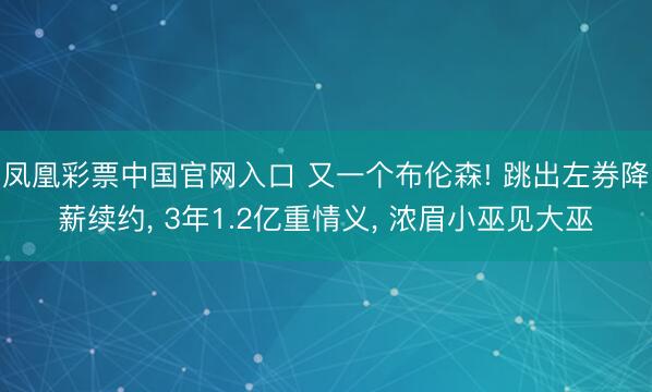 凤凰彩票中国官网入口 又一个布伦森! 跳出左券降薪续约, 3年1.2亿重情义, 浓眉小巫见大巫