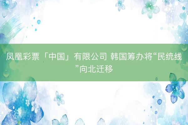 凤凰彩票「中国」有限公司 韩国筹办将“民统线”向北迁移