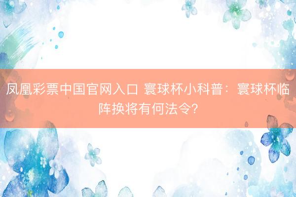 凤凰彩票中国官网入口 寰球杯小科普:寰球杯临阵换将有何法令?